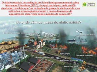 O último relatório de avaliação do Painel Intergovernamental sobre
Mudanças Climáticas (IPCC), do qual participam mais de 800
cientistas, concluiu que “as emissões de gases de efeito estufa e os
estímulos antropogênicos foram a causa dominante do
aquecimento observado desde meados do século XX"
 