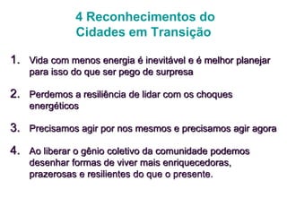 4 Reconhecimentos do
Cidades em Transição
1. Vida com menos energia é inevitável e é melhor planejar
para isso do que ser pego de surpresa
2. Perdemos a resiliência de lidar com os choques
energéticos
3. Precisamos agir por nos mesmos e precisamos agir agora
4. Ao liberar o gênio coletivo da comunidade podemos
desenhar formas de viver mais enriquecedoras,
prazerosas e resilientes do que o presente.
 