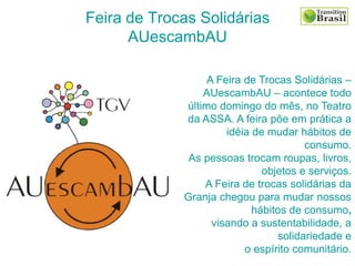 Feira de Trocas Solidárias
AUescambAU
A Feira de Trocas Solidárias –
AUescambAU – acontece todo
último domingo do mês, no Teatro
da ASSA. A feira põe em prática a
idéia de mudar hábitos de
consumo.
As pessoas trocam roupas, livros,
objetos e serviços.
A Feira de trocas solidárias da
Granja chegou para mudar nossos
hábitos de consumo,
visando a sustentabilidade, a
solidariedade e
o espírito comunitário.
 