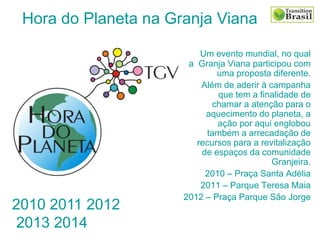 Um evento mundial, no qual
a Granja Viana participou com
uma proposta diferente.
Além de aderir à campanha
que tem a finalidade de
chamar a atenção para o
aquecimento do planeta, a
ação por aqui englobou
também a arrecadação de
recursos para a revitalização
de espaços da comunidade
Granjeira.
2010 – Praça Santa Adélia
2011 – Parque Teresa Maia
2012 – Praça Parque São Jorge
Hora do Planeta na Granja Viana
2010 2011 2012
2013 2014
 