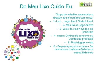 Grupo de trabalho para mudar a
relação do ser humano com o lixo.
• 1- Lixo , Jogar fora? Onde é fora?
• 2- Meu lixo eu jogo dentro
• 3- Ciclo da vida X Cadeia de
consumo
• 4- casas: Centros de consumo ou
Centros de produção
• 5- Preciclagem e vida
• 6 - Pequena pecuária urbana - De
minhocas e coelhos a Galinhas e
outros bichinhos
Do Meu Lixo Cuido Eu
 