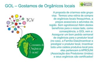 A proposta de criarmos este grupo
visa: Termos uma rotina de compra
de orgânicos locais fresquinhos, a
preços acessíveis e advindos da
região. Sem agrotóxicos! Além destes
benefícios para o nosso lado, como
conseqüência, o GOL vem a:
Assegurar um bom pedido semanal
de orgânicos para o produtor local
(no caso, a Família Dias)Incentivar e
prestigiar o produtor local, Incentivar
toda uma cadeia produtiva local pois
eles pertencem à APROUNI
(Associação dos Produtores Unidos)
e seus orgânicos são certificados!
GOL – Gostamos de Orgânicos locais
 