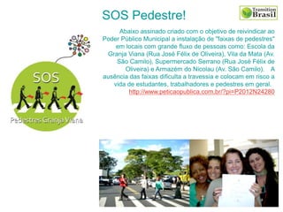 SOS Pedestre!
Abaixo assinado criado com o objetivo de reivindicar ao
Poder Público Municipal a instalação de "faixas de pedestres"
em locais com grande fluxo de pessoas como: Escola da
Granja Viana (Rua José Félix de Oliveira), Vila da Mata (Av.
São Camilo), Supermercado Serrano (Rua José Félix de
Oliveira) e Armazém do Nicolau (Av. São Camilo). A
ausência das faixas dificulta a travessia e colocam em risco a
vida de estudantes, trabalhadores e pedestres em geral.
http://www.peticaopublica.com.br/?pi=P2012N24280
 