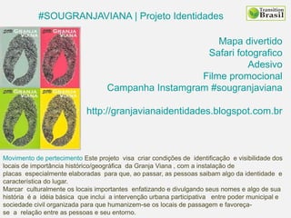 #SOUGRANJAVIANA | Projeto Identidades
Mapa divertido
Safari fotografico
Adesivo
Filme promocional
Campanha Instamgram #sougranjaviana
http://granjavianaidentidades.blogspot.com.br
Movimento de pertecimento Este projeto visa criar condições de identificação e visibilidade dos
locais de importância histórico/geográfica da Granja Viana , com a instalação de
placas especialmente elaboradas para que, ao passar, as pessoas saibam algo da identidade e
característica do lugar.
Marcar culturalmente os locais importantes enfatizando e divulgando seus nomes e algo de sua
história é a idéia básica que inclui a intervenção urbana participativa entre poder municipal e
sociedade civil organizada para que humanizem-se os locais de passagem e favoreça-
se a relação entre as pessoas e seu entorno.
 