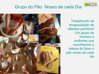 Grupo do Pão Nosso de cada Dia
Trabalhando da
recapacitação de
talentos perdidos!
Um grupo de
homens e
mulheres que
reconhecem a
beleza de fazer o
pão nosso de cada
dia
 