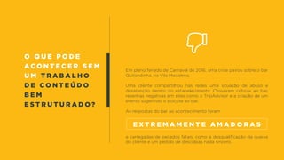 O QUE PODE
ACONTECER SEM
u m t r a b a l h o
d e c o n t e ú d o
b e m
e s t r u t u r a d o ?
Em pleno feriado de Carnaval de 2016, uma crise pairou sobre o bar
Quitandinha, na Vila Madalena.
Uma cliente compartilhou nas redes uma situação de abuso e
desatenção dentro do estabelecimento. Choveram críticas ao bar,
resenhas negativas em sites como o TripAdvisor e a criação de um
evento sugerindo o boicote ao bar.
As respostas do bar ao acontecimento foram
e carregadas de pecados fatais, como a desqualificação da queixa
do cliente e um pedido de desculpas nada sincero.
e x t r e m a m e n t e a m a d o r a s
 