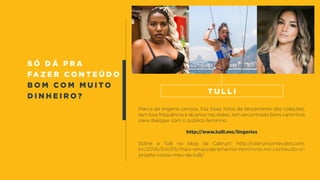 s ó d á p r a
fa z e r c o n t e ú d o
b o m c o m m u i t o
d i n h e i r o ?
Marca de lingerie carioca. Faz boas fotos de lançamento das coleções,
tem boa frequência e alcance nas redes, tem encontrado bons caminhos
para dialogar com o público feminino.
http://www.tulli.me/lingeries
Sobre a Tulli no blog da Cabrun!: http://cabrunconteudos.com.
br/2016/04/05/mais-empoderamento-feminino-no-conteudo-o-
projeto-corpo-meu-da-tulli/
t u l l i
 