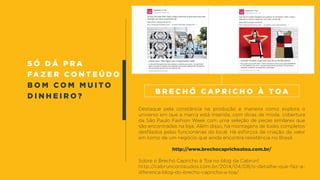 s ó d á p r a
fa z e r c o n t e ú d o
b o m c o m m u i t o
d i n h e i r o ?
Destaque pela constância na produção e maneira como explora o
universo em que a marca está inserida, com dicas de moda, cobertura
da São Paulo Fashion Week com uma seleção de peças similares que
são encontradas na loja. Além disso, há montagens de looks completos
desfilados pelas funcionárias do local. Há esforços de criação de valor
em torno de um negócio que ainda encontra resistência no Brasil.
http://www.brechocaprichoatoa.com.br/
Sobre o Brechó Capricho à Toa no blog da Cabrun!:
http://cabrunconteudos.com.br/2014/04/08/o-detalhe-que-faz-a-
diferenca-blog-do-brecho-capricho-a-toa/
B r e c h ó C a p r i c h o à T o a
 