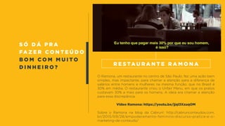 s ó d á p r a
fa z e r c o n t e ú d o
b o m c o m m u i t o
d i n h e i r o ?
O Ramona, um restaurante no centro de São Paulo, fez uma ação bem
simples, mas impactante, para chamar a atenção para a diferença de
salários entre homens e mulheres na mesma função, que no Brasil é
30% em média. O restaurante criou o Unfair Menu, em que os pratos
custavam 30% a mais para os homens. A ideia era chamar a atenção
para essa discrepância.
Vídeo Ramona: https://youtu.be/jjqI3XzuqOM
Sobre o Ramona na blog da Cabrun!: http://cabrunconteudos.com.
br/2015/09/28/empoderamento-feminino-discurso-pratica-e-o-
marketing-de-conteudo/
R e s ta u r a n t e R a m o n a
 