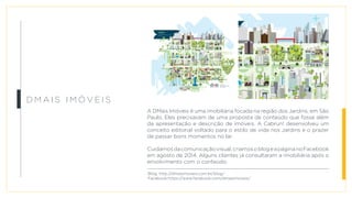 D M a i s Im ó v e i s
A DMais Imóveis é uma imobiliária focada na região dos Jardins, em São
Paulo. Eles precisavam de uma proposta de conteúdo que fosse além
da apresentação e descrição de imóveis. A Cabrun! desenvolveu um
conceito editorial voltado para o estilo de vida nos Jardins e o prazer
de passar bons momentos no lar.
Cuidamosdacomunicaçãovisual,criamosoblogeapáginanoFacebook
em agosto de 2014. Alguns clientes já consultaram a imobiliária após o
envolvimento com o conteúdo.
Blog: http://dmaisimoveis.com.br/blog/
Facebook:https://www.facebook.com/dmaisimoveis/
 