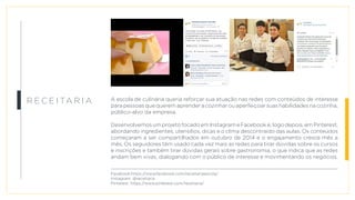 R e c e i ta r i a A escola de culinária queria reforçar sua atuação nas redes com conteúdos de interesse
para pessoas que querem aprender a cozinhar ou aperfeiçoar suas habilidades na cozinha,
público-alvo da empresa.
Desenvolvemos um projeto focado em Instagram e Facebook e, logo depois, em Pinterest,
abordando ingredientes, utensílios, dicas e o clima descontraído das aulas. Os conteúdos
começaram a ser compartilhados em outubro de 2014 e o engajamento cresce mês a
mês. Os seguidores têm usado cada vez mais as redes para tirar dúvidas sobre os cursos
e inscrições e também tirar dúvidas gerais sobre gastronomia, o que indica que as redes
andam bem vivas, dialogando com o público de interesse e movimentando os negócios.
Facebook:https://www.facebook.com/receitariaescola/
Instagram: @receitaria
Pinterest: https://www.pinterest.com/receitaria/
 