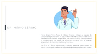 Mário Sérgio Vieira Rossi é médico fisiatra e integra a equipe de
terapias complementares do Hospital Israelita Albert Einstein. Ele tinha
há tempos um projeto de escrever um livro contando como combina
o conhecimento da medicina ocidental moderna com a milenar
acupuntura da medicina tradicional chinesa.
Em 2015, a Cabrun! desenvolveu o projeto editorial, a estrutura e os
textos com o médico. Algumas editoras estão interessadas nos originais.
D r . M á r i o S é r g i o
 