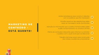m a r k e t i n g d e
c o n t e ú d o -
e s t á q u e n t e !
Ações estratégicas para construir relações
com os públicos que lhe interessam
Escolha assertiva das plataformas pelas
quais as mensagens serão distribuídas
Atenção às informações que o público fornece pelas redes
e pelo comportamento no universo off-line
Oferta de conteúdos relevantes para informar ou entreter
o público com o qual você quer se relacionar
Trabalho de longo prazo para construção
das mídias e audiências proprietárias
 