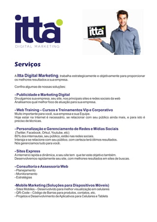 Serviços
A Itta Digital Marketing, trabalha estrategicamente e objetivamente para proporcionar
os melhores resultados a sua empresa.

Confira algumas de nossas soluções:

- Publicidade e Marketing Digital
Divulgamos sua empresa, seu site, nos principais sites e redes sociais da web
Analisamos qual melhor foco de atuação para sua empresa.

- Web Training – Cursos e Treinamentos Vip e Corporativo
Muito importante para você, sua empresa e sua Equipe.
Hoje estar na Internet é necessário, se relacionar com seu público ainda mais, e para isto é
preciso de técnicas.

- Personalização e Gerenciamento de Redes e Mídias Sociais
 (Twitter, Facebook, Orkut, Youtube, etc)
80% dos internautas, seu público, estão nas redes sociais.
Interaja e se relacione com seu público, com certeza terá ótimos resultados.
Nós gerenciamos tudo para você.

- Sites Express
A internet é rapida e dinâmica, e seu site tem que ter este objetivo também.
Desenvolvemos rapidamente seu site, com melhores resultados em sites de buscas.

- Consultoria e Assessoria Web
- Planejamento
- Monitoramento
- Estratégias

-Mobile Marketing (Soluções para Dispositivos Móveis)
- Sites Mobiles – Desenvolvido para melhor visualização em celulares
- QR-Code – Código de Barras para produtos, contatos, etc.
- Projetos e Desenvolvimento de Aplicativos para Celulares e Tablets
 