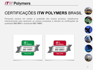 10
CERTIFICAÇÕES ITW POLYMERS BRASIL
Pensando sempre em manter a qualidade dos nossos produtos, trabalhamos
intensivamente para aprimorar os nossos processos e atender às certificações de
qualidade ISO 9001 e ambiental ISO 14001.
 