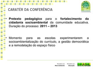 Ministério da
Educação
Ministério do
Meio Ambiente
• Pretexto pedagógico para o fortalecimento da
cidadania socioambiental da comunidade educativa.
Duração do processo: 2011 – 2013
• Momento para as escolas experimentarem a
socioambientalização do currículo, a gestão democrática
e a remodelação do espaço físico
CARATÉR DA CONFERÊNCIA
 