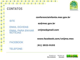 Ministério da
Educação
Ministério do
Meio Ambiente
CONTATOS
SITE
conferenciainfanto.mec.gov.br
EMAIL DÚVIDAS
ea@mec.gov.br
EMAIL PARA ENVIAR
NOTÍCIAS
cnijma@gmail.com
FACEBOOK
www.facebook.com/cnijma.mec
TELEFONE:
(61) 2022-9192
 
