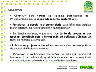 Ministério da
Educação
Ministério do
Meio Ambiente
• Contribuir para tornar as escolas participantes da
IV Conferência em espaços educadores sustentáveis.
• Fortalecer a escola e a comunidade para influir nas políticas
locais em favor da sustentabilidade socioambiental.
• Em âmbito nacional, elaborar um conjunto de propostas que
possam contribuir com a formulação de políticas públicas em
favor de escolas sustentáveis.
• Publicar os projetos aprovados como subsídios de boas práticas
de sustentabilidade nas escolas.
• Promover a continuidade de ações de educação ambiental,
favorecendo a melhoria da qualidade de ensino e a promoção da
sustentabilidade socioambiental nas unidades escolares.
OBJETIVOS
 