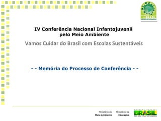 IV Conferência Nacional Infantojuvenil
pelo Meio Ambiente
Vamos Cuidar do Brasil com Escolas Sustentáveis
1
Ministério da
Educação
Ministério do
Meio Ambiente
Vamos Cuidar do Brasil com Escolas Sustentáveis
- - Memória do Processo de Conferência - -
 
