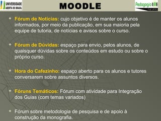  Fórum de Notícias: cujo objetivo é de manter os alunos
informados, por meio da publicação, em sua maioria pela
equipe de tutoria, de notícias e avisos sobre o curso.
 Fórum de Dúvidas: espaço para envio, pelos alunos, de
quaisquer dúvidas sobre os conteúdos em estudo ou sobre o
próprio curso.
 Hora do Cafezinho: espaço aberto para os alunos e tutores
conversarem sobre assuntos diversos.
 Fóruns Temáticos: Fórum com atividade para Integração
dos Guias (com temas variados)
 Fórum sobre metodologia de pesquisa e de apoio à
construção da monografia.
MOODLE
 