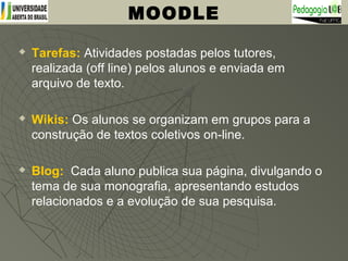 Tarefas: Atividades postadas pelos tutores,
realizada (off line) pelos alunos e enviada em
arquivo de texto.
 Wikis: Os alunos se organizam em grupos para a
construção de textos coletivos on-line.
 Blog: Cada aluno publica sua página, divulgando o
tema de sua monografia, apresentando estudos
relacionados e a evolução de sua pesquisa.
MOODLE
 