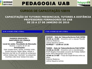 PEDAGOGIA UAB
CURSOS DE CAPACITAÇÃO 1/2010CURSOS DE CAPACITAÇÃO 1/2010
CAPACITAÇÃO DE TUTORES PRESENCIAIS, TUTORES A DISTÂNCIA
PROFESSORES FORMADORES DA UAB
DE 25 A 27 DE JANEIRO DE 2010
26 DE JANEIRO (TERÇA FEIRA)
PASSEIO EDUCAÇÃO –
SANTUÁRIO DO CARAÇA
Roteiro
Local de saída: Faculdade de Educação
Horário: a partir de 07:30
Orientações:
Usar roupas leves, bonés, protetor solar,
óculos escuros, beber água, utilizar o
banheiro da FaE ou CP antes do embarque,
utilizar bolsas tipo “pochete” ou pequenas
mochilas (não levar bolsas tira-colo).
27 DE JANEIRO (QUARTA FEIRA)
MANHÃ – Sala de Teleconferência/FaE/UFMG
08:30 as 12:00 – Encontro com a equipe Moodle
Zulmira Medeiros
Letícia Siqueira Lemos
ALMOÇO – 12:00 as 13:30
TARDE – Sala de Teleconferência/FaE/UFMG
13:30 as 14:30 – Encontro com a coordenação.
Profª Ângela Imaculada Loureiro de Freitas Dalben
Profª Tânia Margarida Lima Costa
15:00 as 17:00 – Troca de Experiências entre os
pólos
Zulmira Medeiros
Letícia Siqueira Lemos
 