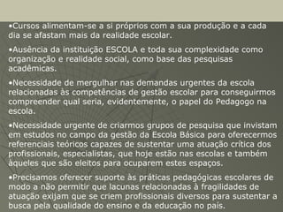 •Cursos alimentam-se a si próprios com a sua produção e a cada
dia se afastam mais da realidade escolar.
•Ausência da instituição ESCOLA e toda sua complexidade como
organização e realidade social, como base das pesquisas
acadêmicas.
•Necessidade de mergulhar nas demandas urgentes da escola
relacionadas às competências de gestão escolar para conseguirmos
compreender qual seria, evidentemente, o papel do Pedagogo na
escola.
•Necessidade urgente de criarmos grupos de pesquisa que invistam
em estudos no campo da gestão da Escola Básica para oferecermos
referenciais teóricos capazes de sustentar uma atuação crítica dos
profissionais, especialistas, que hoje estão nas escolas e também
àqueles que são eleitos para ocuparem estes espaços.
•Precisamos oferecer suporte às práticas pedagógicas escolares de
modo a não permitir que lacunas relacionadas à fragilidades de
atuação exijam que se criem profissionais diversos para sustentar a
busca pela qualidade do ensino e da educação no país.
 