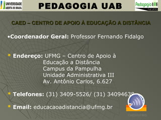 CAED – CENTRO DE APOIO À EDUCAÇÃO A DISTÂNCIACAED – CENTRO DE APOIO À EDUCAÇÃO A DISTÂNCIA
PEDAGOGIA UAB
•Coordenador Geral: Professor Fernando Fidalgo
* Endereço: UFMG – Centro de Apoio à
Educação a Distância
Campus da Pampulha
Unidade Administrativa III
Av. Antônio Carlos, 6.627
* Telefones: (31) 3409-5526/ (31) 34094638
* Email: educacaoadistancia@ufmg.br
CAED/UFMG
 