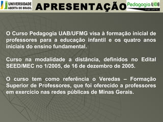 O Curso Pedagogia UAB/UFMG visa à formação inicial de
professores para a educação infantil e os quatro anos
iniciais do ensino fundamental.
Curso na modalidade a distância, definidos no Edital
SEED/MEC no 1/2005, de 16 de dezembro de 2005.
O curso tem como referência o Veredas – Formação
Superior de Professores, que foi oferecido a professores
em exercício nas redes públicas de Minas Gerais.
APRESENTAÇÃO
 