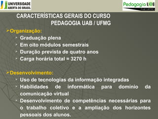 CARACTERÍSTICAS GERAIS DO CURSO
PEDAGOGIA UAB / UFMG
Organização:
 Graduação plena
 Em oito módulos semestrais
 Duração prevista de quatro anos
 Carga horária total = 3270 h
Desenvolvimento:
 Uso de tecnologias da informação integradas
 Habilidades de informática para domínio da
comunicação virtual
 Desenvolvimento de competências necessárias para
o trabalho coletivo e a ampliação dos horizontes
pessoais dos alunos.
 