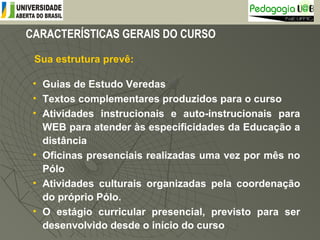 CARACTERÍSTICAS GERAIS DO CURSO
Sua estrutura prevê:
• Guias de Estudo Veredas
• Textos complementares produzidos para o curso
• Atividades instrucionais e auto-instrucionais para
WEB para atender às especificidades da Educação a
distância
• Oficinas presenciais realizadas uma vez por mês no
Pólo
• Atividades culturais organizadas pela coordenação
do próprio Pólo.
• O estágio curricular presencial, previsto para ser
desenvolvido desde o início do curso
 