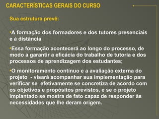 Sua estrutura prevê:
CARACTERÍSTICAS GERAIS DO CURSO
•A formação dos formadores e dos tutores presenciais
e à distância
•Essa formação acontecerá ao longo do processo, de
modo a garantir a eficácia do trabalho de tutoria e dos
processos de aprendizagem dos estudantes;
•O monitoramento contínuo e a avaliação externa do
projeto - visará acompanhar sua implementação para
verificar se efetivamente se concretiza de acordo com
os objetivos e propósitos previstos, e se o projeto
implantado se mostra de fato capaz de responder às
necessidades que lhe deram origem.
 