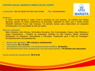 CENTRO SOCIAL MARISTA IRMÃO CELSO CONTE Localização:  Alto da Caieira do Saco dos Limões  Tipo:  Socioeducativo Histórico: O Centro Social Marista Ir. Celso Conte é resultado de uma parceria  do Instituto dos Irmãos Maristas, através da União Catarinense de Educação, realizada em 2007 com o Centro Social Elizabeth Sarkamp Futuro das Crianças. Tal parceria nasceu para desenvolver um programa socioeducativo na comunidade do Alto da Caeira Oficinas realizadas:  Meio Ambiente, Arte Cênicas, Informática Educativa, Edu Comunicação, Dança, Artes Plásticas e Jogos Cooperativos - Projetos de Artesanato (Arteiras do Alto Caieira), Sabão Ambiental, Navegando na Cidadania, Sexualidade e Educação, Preparando para o Rito de Passagem, Acompanhamento Sócioassistencial. Número de atendidos:  200 crianças e adolescentes Faixa etária:  06 a 15 anos Atendimento Sociofamiliar e de Socioeconomia Solidária:  22 famílias Acompanhamento sócio assistencial e de articulação família:  110 famílias dos educandos Custo mensal por atendimento:  R$ 214,38 