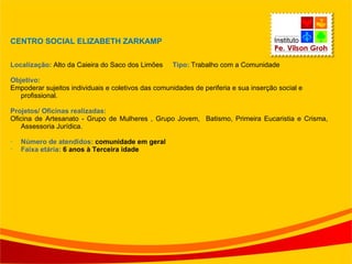 CENTRO SOCIAL ELIZABETH ZARKAMP Localização:  Alto da Caieira do Saco dos Limões  Tipo:  Trabalho com a Comunidade Objetivo: Empoderar sujeitos individuais e coletivos das comunidades de periferia e sua inserção social e  profissional. Projetos/ Oficinas realizadas:  Oficina de Artesanato - Grupo de Mulheres , Grupo Jovem,  Batismo, Primeira Eucaristia e Crisma, Assessoria Jurídica. Número de atendidos:  comunidade em geral Faixa etária:  6 anos à Terceira idade 