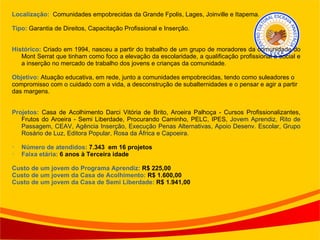 Localização:  Comunidades empobrecidas da Grande Fpolis, Lages, Joinville e Itapema. Tipo:  Garantia de Direitos, Capacitação Profissional e Inserção. Histórico:  Criado em 1994, nasceu a partir do trabalho de um grupo de moradores da comunidade do Mont Serrat que tinham como foco a elevação da escolaridade, a qualificação profissional e social e a inserção no mercado de trabalho dos jovens e crianças da comunidade. Objetivo:  Atuação educativa, em rede, junto a comunidades empobrecidas, tendo como suleadores o compromisso com o cuidado com a vida, a desconstrução de subalternidades e o pensar e agir a partir das margens. Projetos:  Casa de Acolhimento Darci Vitória de Brito, Aroeira Palhoça - Cursos Profissionalizantes, Frutos do Aroeira - Semi Liberdade, Procurando Caminho, PELC, IPES,  Jovem Aprendiz, Rito de Passagem, CEAV, Agência Inserção, Execução Penas Alternativas, Apoio Desenv. Escolar, Grupo Rosário de Luz, Editora Popular, Rosa da África e Capoeira. Número de atendidos:  7.343  em 16 projetos Faixa etária:  6 anos à Terceira idade Custo de um jovem do Programa Aprendiz:  R$ 225,00 Custo de um jovem da Casa de Acolhimento:  R$ 1.600,00 Custo de um jovem da Casa de Semi Liberdade:  R$ 1.941,00 