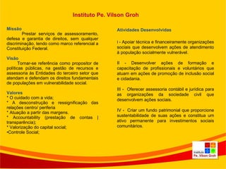 Missão Prestar serviços de assessoramento, defesa e garantia de direitos, sem qualquer discriminação, tendo como marco referencial a Constituição Federal.   Visão  Tornar-se referência como propositor de políticas públicas, na gestão de recursos e assessoria às Entidades do terceiro setor que atendam e defendam os direitos fundamentais de populações em vulnerabilidade social.    Valores * O cuidado com a vida;  * A desconstrução e ressignificação das relações centro/ periferia  * Atuação a partir das margens.  * Accountability (prestação de contas | transparência);  * Valorização do capital social;  Controle Social; Atividades Desenvolvidas I  - Apoiar técnica e financeiramente organizações sociais que desenvolvem ações de atendimento à população socialmente vulnerável. II - Desenvolver ações de formação e capacitação de profissionais e voluntários que atuam em ações de promoção de inclusão social e cidadania. III -  Oferecer assessoria contábil e jurídica para as organizações da sociedade civil que desenvolvem ações sociais. IV -  Criar um fundo patrimonial que proporcione sustentabilidade de suas ações e constitua um ativo permanente para investimentos sociais comunitários. Instituto Pe. Vilson Groh 