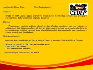 Localização:  Monte Cristo  Tipo:  Socioeducativo  Histórico   Criado em 1987, visando apoiar e fortalecer iniciativas dos movimentos populares que emergiram principalmente da leva migratória originada do campo. Objetivo Proporcionar, mediante práticas educativas diversificadas, condições para que crianças e adolescentes das classes populares atinjam um desenvolvimento mais pleno, contemplando tanto as necessidades e direitos inerentes à sua faixa etária quanto a sua capacitação para reconhecer e exercer seus direitos de cidadania. Oficinas realizadas: Artes Literárias; Artes Plásticas; Dança; Música; Teatro;  Informática; Educação Física; Capoeira  Número de atendidos:  300 crianças e adolescentes Faixa etária:  5 a 15 anos 1.200 atendimentos indiretos Custo mensal por atendimento:  R$ 166,78 