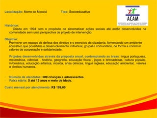 Localização:  Morro do Mocotó  Tipo:  Socioeducativo Histórico: Criado em 1994 com o propósito de sistematizar ações sociais até então desenvolvidas na comunidade sem uma perspectiva de projeto de intervenção. Objetivo: Promover um espaço de defesa dos direitos e o exercício da cidadania, fomentando um ambiente educativo que possibilite o desenvolvimento individual, grupal e comunitário, de forma a construir valores de cooperação e solidariedade. Projetos desenvolvidos através da proposta anual, contemplando as áreas :  língua portuguesa, matemática, ciências , história, geografia, educação física , jogos e brincadeiras, cultura popular, informática, educação artística, música, artes cênicas, língua inglesa, educação ambiental,  valores e direitos humanos. Número de atendidos:  200 crianças e adolescentes  Faixa etária:  5 até 15 anos e meio de idade. Custo mensal por atendimento:  R$ 199,00 