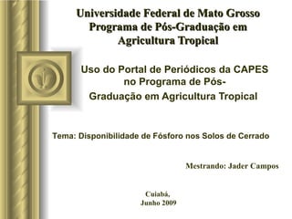 Universidade Federal de Mato Grosso Programa de Pós-Graduação em Agricultura Tropical Uso do Portal de Periódicos da CAPES no Programa de Pós- Graduação em Agricultura Tropical  Mestrando: Jader Campos Cuiabá, Junho 2009 Tema: Disponibilidade de Fósforo nos Solos de Cerrado 