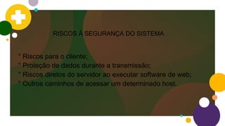 RISCOS Á SEGURANÇA DO SISTEMA
° Riscos para o cliente;
° Proteção de dados durante a transmissão;
° Riscos diretos do servidor ao executar software de web;
° Outros caminhos de acessar um determinado host.
 
