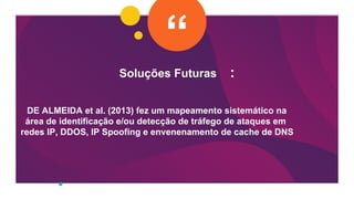 Soluções Futuras :
DE ALMEIDA et al. (2013) fez um mapeamento sistemático na
área de identificação e/ou detecção de tráfego de ataques em
redes IP, DDOS, IP Spoofing e envenenamento de cache de DNS
 