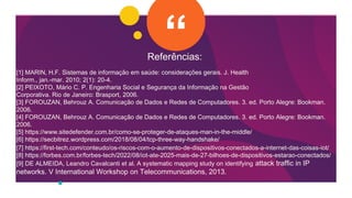 Referências:
[1] MARIN, H.F. Sistemas de informação em saúde: considerações gerais. J. Health
Inform., jan.-mar. 2010; 2(1): 20-4.
[2] PEIXOTO, Mário C. P. Engenharia Social e Segurança da Informação na Gestão
Corporativa. Rio de Janeiro: Brasport, 2006.
[3] FOROUZAN, Behrouz A. Comunicação de Dados e Redes de Computadores. 3. ed. Porto Alegre: Bookman.
2006.
[4] FOROUZAN, Behrouz A. Comunicação de Dados e Redes de Computadores. 3. ed. Porto Alegre: Bookman.
2006.
[5] https://www.sitedefender.com.br/como-se-proteger-de-ataques-man-in-the-middle/
[6] https://secbitrez.wordpress.com/2018/08/04/tcp-three-way-handshake/
[7] https://first-tech.com/conteudo/os-riscos-com-o-aumento-de-dispositivos-conectados-a-internet-das-coisas-iot/
[8] https://forbes.com.br/forbes-tech/2022/08/iot-ate-2025-mais-de-27-bilhoes-de-dispositivos-estarao-conectados/
[9] DE ALMEIDA, Leandro Cavalcanti et al. A systematic mapping study on identifying attack traffic in IP
networks. V International Workshop on Telecommunications, 2013.
 