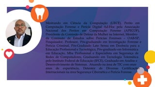 Mestrando em Ciência da Computação (UECE), Perito em
Computação Forense e Pericia Digital Ad-Hoc pela Associação
Nacional dos Peritos em Computação Forense (APECOF),
Presidente da Comissão de Defesa da Mulher na Internet, Membro
da Comissão de Estudos sobre Pericias Forenses – OAB-SP,
Pesquisador, Professor, Pós-graduando em Investigação Forense e
Pericia Criminal, Pós-Graduado Lato Sensu em Docência para a
Educação Profissional e Tecnológica, Pós-graduado em Informática
em Educação, Mba Profissional e Especialista em Segurança de
Redes de Computadores, Graduando em Tecnologia Telemática
pelo Instituto Federal de Educação (IFCE), Graduado em Analise e
Desenvolvimento de Sistemas. Atuando na área de TIC com onze
anos de experiência, Detentor de Diversas Certificações
Internacionais na área Segurança Cibernética e Pericia Forense.
 