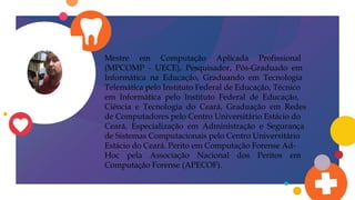 Mestre em Computação Aplicada Profissional
(MPCOMP - UECE), Pesquisador, Pós-Graduado em
Informática na Educação, Graduando em Tecnologia
Telemática pelo Instituto Federal de Educação, Técnico
em Informática pelo Instituto Federal de Educação,
Ciência e Tecnologia do Ceará, Graduação em Redes
de Computadores pelo Centro Universitário Estácio do
Ceará, Especialização em Administração e Segurança
de Sistemas Computacionais pelo Centro Universitário
Estácio do Ceará. Perito em Computação Forense Ad-
Hoc pela Associação Nacional dos Peritos em
Computação Forense (APECOF).
 