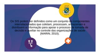 Os SIS podem ser definidos como um conjunto de componentes
interrelacionados que coletam, processam, armazenam e
distribuem a informação para apoiar o processo de tomada de
decisão e auxiliar no controle das organizações de saúde
(MARIN, 2010).
 