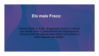 Peixoto (2006, p. 4) diz: "Engenharia Social é a ciência
que estuda como o conhecimento do comportamento
humano pode ser utilizado para induzir uma pessoa a
atuar segundo seu desejo”.
Elo mais Fraco:
 