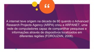 A internet teve origem na década de 60 quando o Advanced
Research Projects Agency (ARPA) criou a ARPANET, uma
rede de computadores capaz de compartilhar pesquisas e
informações através de dispositivos localizados em
diferentes regiões (FOROUZAN, 2006).
 