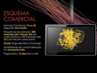 ESQUEMA COMERCIAL Formato Comercial:  15 ou 30  segundos  sem áudio   Frequência de exibição:  200 inserções (de 15s) por dia  em cada ponto ou 100 inserções (de 30s) por dia em cada ponto Grade:  Segunda-feira a Domingo Possibilidade de comercialização: Por  aeroporto/mês Pagamento:  15 dias  fora o mês  