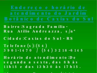 Endereço e horário de atendimento do Jardim Botânico de Caxias do Sul   Bairro:Sagrada Família- Rua Atílio Andreazza, s/nº Cidade:Caxias do Sul - RS Telefone(s):(54) 3901-1470 / (54) 3218-6145 Horário de atendimento:De segunda a sexta, das 8h às 11h15 e das 13h30 às 17h15.  Aberto em:Dezembro/1992 