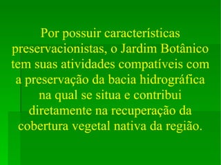 Por possuir características preservacionistas, o Jardim Botânico tem suas atividades compatíveis com a preservação da bacia hidrográfica na qual se situa e contribui diretamente na recuperação da cobertura vegetal nativa da região. 